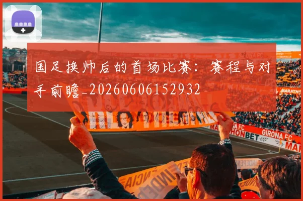 国足换帅后的首场比赛：赛程与对手前瞻_20260606152932