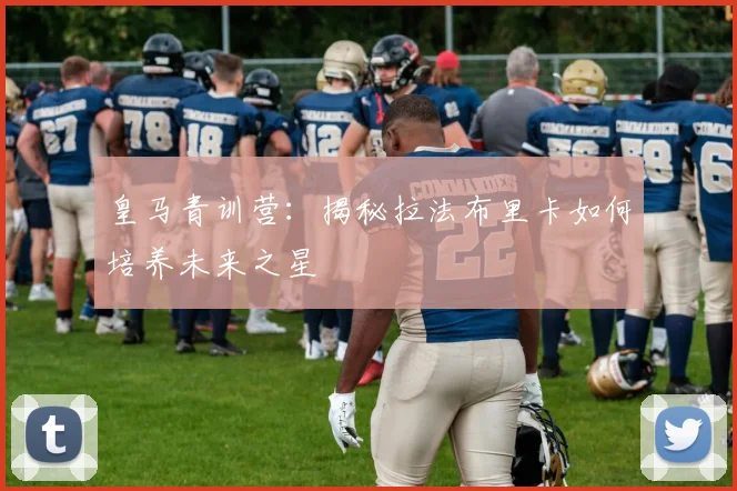 皇马青训营：揭秘拉法布里卡如何培养未来之星