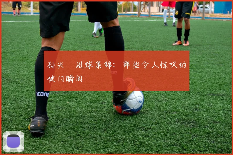 孙兴慜进球集锦：那些令人惊叹的破门瞬间