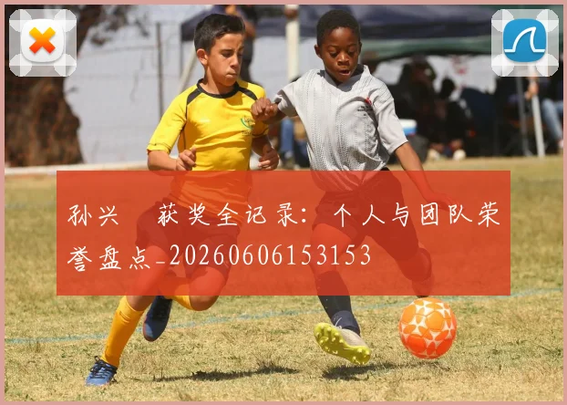 孙兴慜获奖全记录:个人与团队荣誉盘点_20260606153153