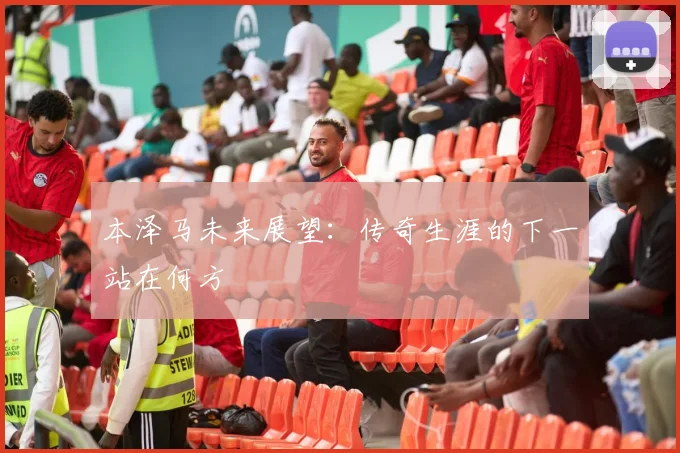 本泽马未来展望：传奇生涯的下一站在何方