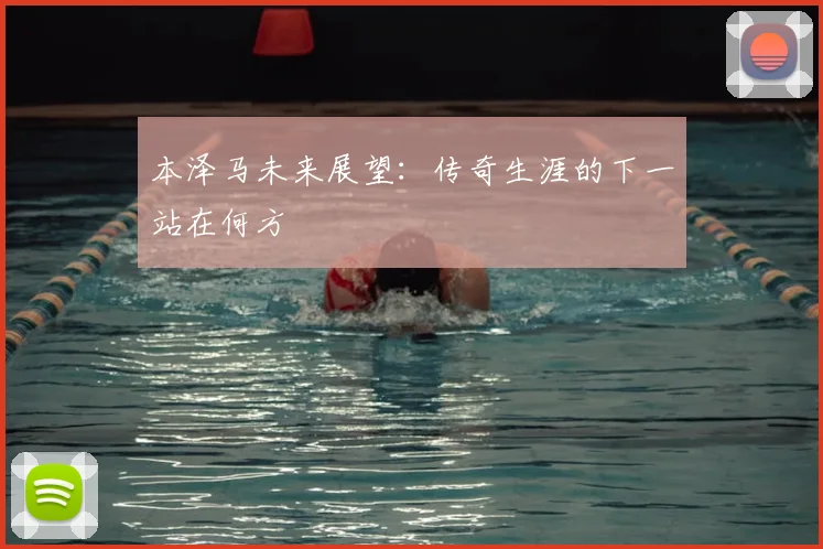 本泽马未来展望：传奇生涯的下一站在何方