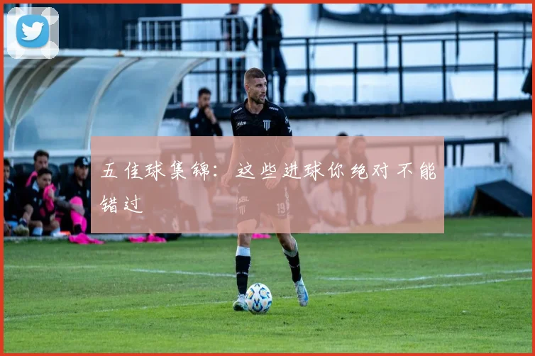 五佳球集锦：这些进球你绝对不能错过